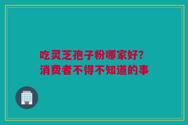 吃灵芝孢子粉哪家好?消费者不得不知道的事 吃灵芝孢子粉哪家好?消费者不得不知道的事