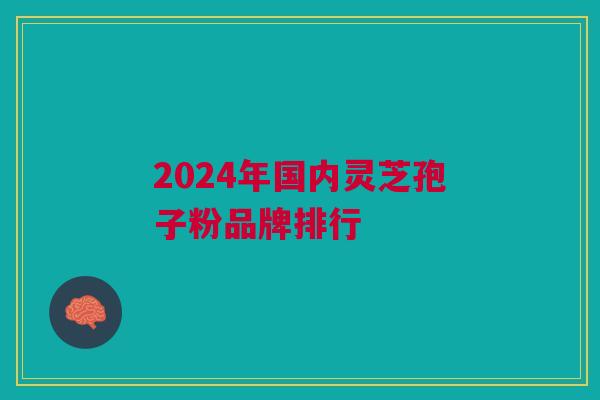 2024年国内灵芝孢子粉品牌排行 2024年国内灵芝孢子粉品牌排行
