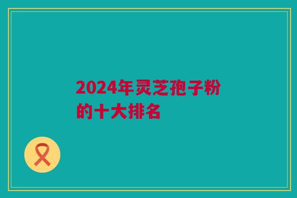 2024年灵芝孢子粉的十大排名 2024年灵芝孢子粉的十大排名