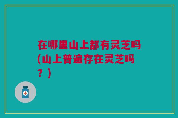 在哪里山上都有灵芝吗(山上普遍存在灵芝吗?) 在哪里山上都有灵芝吗(山上普遍存在灵芝吗?)