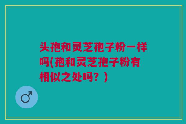 头孢和灵芝孢子粉一样吗(孢和灵芝孢子粉有相似之处吗?) 头孢和灵芝孢子粉一样吗(孢和灵芝孢子粉有相似之处吗?)