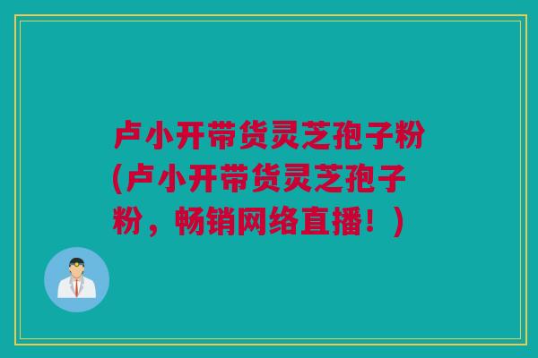 卢小开带货灵芝孢子粉(卢小开带货灵芝孢子粉,畅销网络直播!) 卢小开带货灵芝孢子粉(卢小开带货灵芝孢子粉,畅销网络直播!)