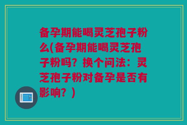 备孕期能喝灵芝孢子粉么(备孕期能喝灵芝孢子粉吗?换个问法:灵芝孢子粉对备孕是否有影响?) 备孕期能喝灵芝孢子粉么(备孕期能喝灵芝孢子粉吗?换个问法:灵芝孢子粉对备孕是否有影响?)