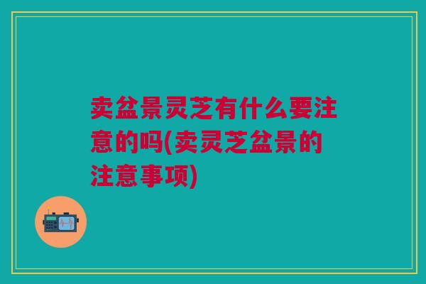 卖盆景灵芝有什么要注意的吗(卖灵芝盆景的注意事项) 卖盆景灵芝有什么要注意的吗(卖灵芝盆景的注意事项)