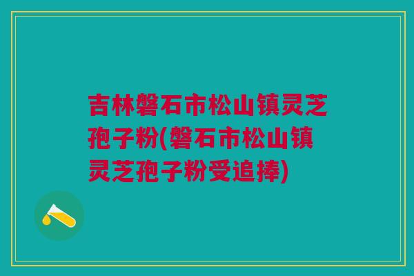 吉林磐石市松山镇灵芝孢子粉(磐石市松山镇灵芝孢子粉受追捧) 吉林磐石市松山镇灵芝孢子粉(磐石市松山镇灵芝孢子粉受追捧)