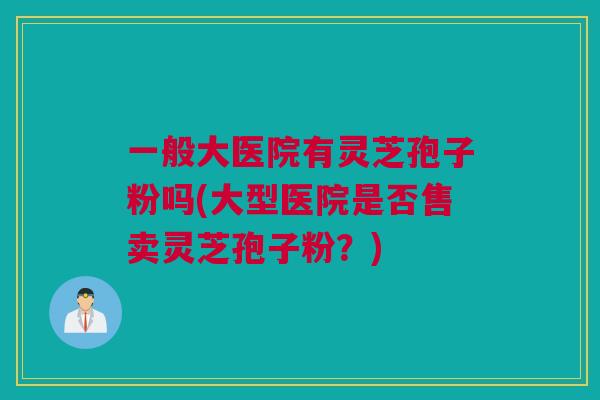 一般大医院有灵芝孢子粉吗(大型医院是否售卖灵芝孢子粉?) 一般大医院有灵芝孢子粉吗(大型医院是否售卖灵芝孢子粉?)