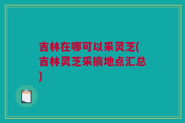 吉林在哪可以采灵芝(吉林灵芝采摘地点汇总) 吉林在哪可以采灵芝(吉林灵芝采摘地点汇总)