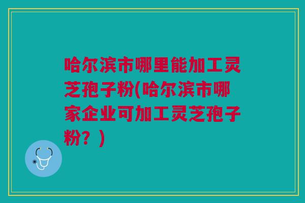 哈尔滨市哪里能加工灵芝孢子粉(哈尔滨市哪家企业可加工灵芝孢子粉?) 哈尔滨市哪里能加工灵芝孢子粉(哈尔滨市哪家企业可加工灵芝孢子粉?)