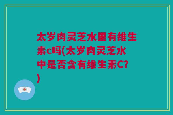 太岁肉灵芝水里有维生素c吗(太岁肉灵芝水中是否含有维生素C?) 太岁肉灵芝水里有维生素c吗(太岁肉灵芝水中是否含有维生素C?)