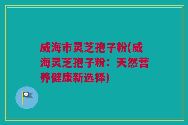 威海市灵芝孢子粉(威海灵芝孢子粉:天然营养健康新选择) 威海市灵芝孢子粉(威海灵芝孢子粉:天然营养健康新选择)