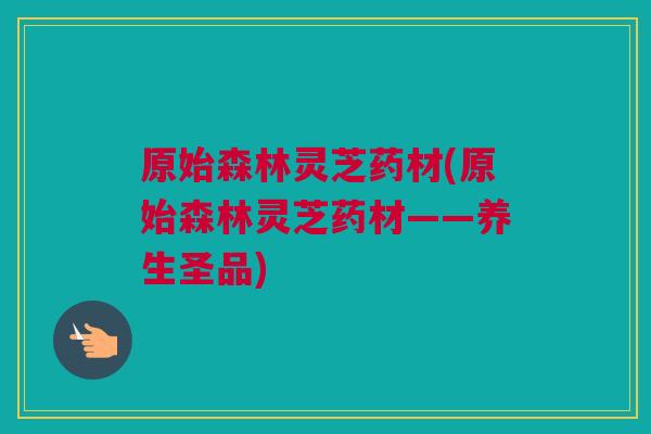 原始森林灵芝药材(原始森林灵芝药材——养生圣品) 原始森林灵芝药材(原始森林灵芝药材——养生圣品)