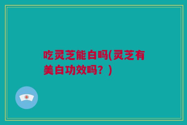 吃灵芝能白吗(灵芝有美白功效吗?) 吃灵芝能白吗(灵芝有美白功效吗?)