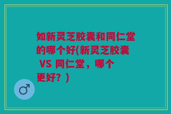 如新灵芝胶囊和同仁堂的哪个好(新灵芝胶囊 VS 同仁堂,哪个更好?) 如新灵芝胶囊和同仁堂的哪个好(新灵芝胶囊 VS 同仁堂,哪个更好?)