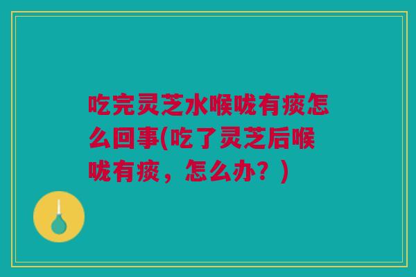 吃完灵芝水喉咙有痰怎么回事(吃了灵芝后喉咙有痰,怎么办?) 吃完灵芝水喉咙有痰怎么回事(吃了灵芝后喉咙有痰,怎么办?)