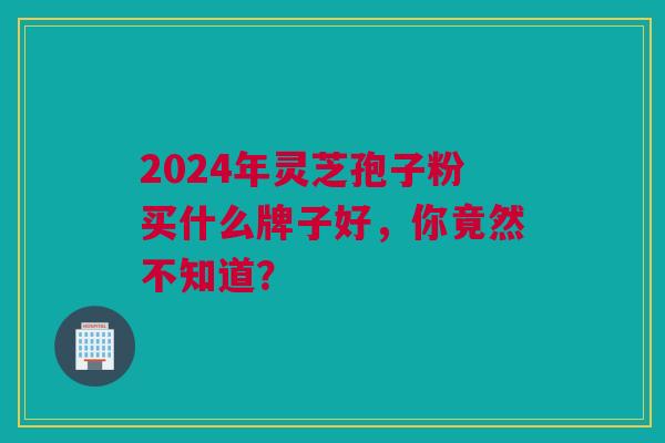 2024年灵芝孢子粉买什么牌子好,你竟然不知道? 2024年灵芝孢子粉买什么牌子好,你竟然不知道?