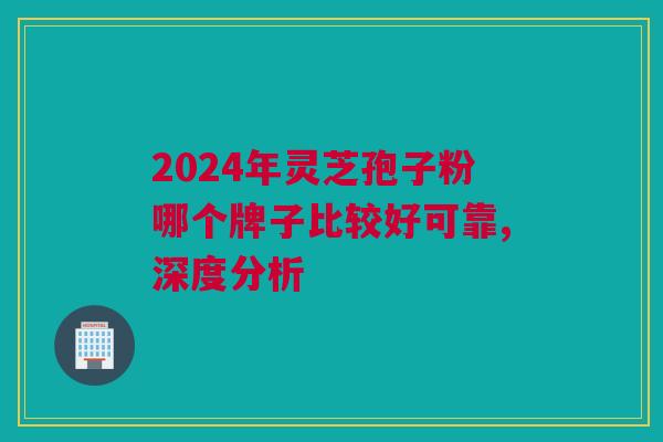 2024年灵芝孢子粉哪个牌子比较好可靠,深度分析 2024年灵芝孢子粉哪个牌子比较好可靠,深度分析