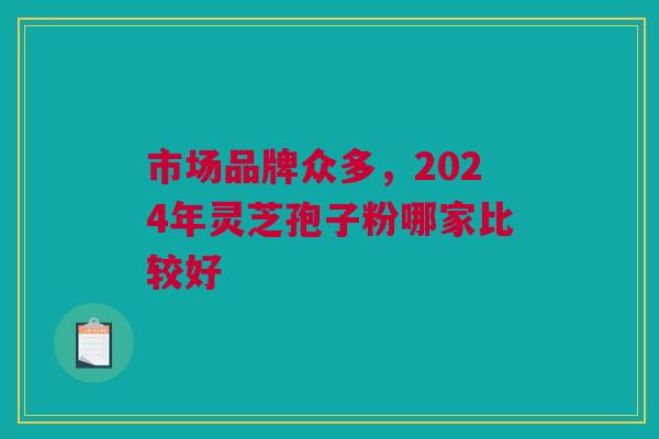 市场品牌众多,2024年灵芝孢子粉哪家比较好 市场品牌众多,2024年灵芝孢子粉哪家比较好