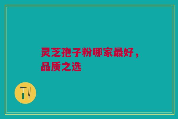 灵芝孢子粉哪家最好,品质之选 灵芝孢子粉哪家最好,品质之选
