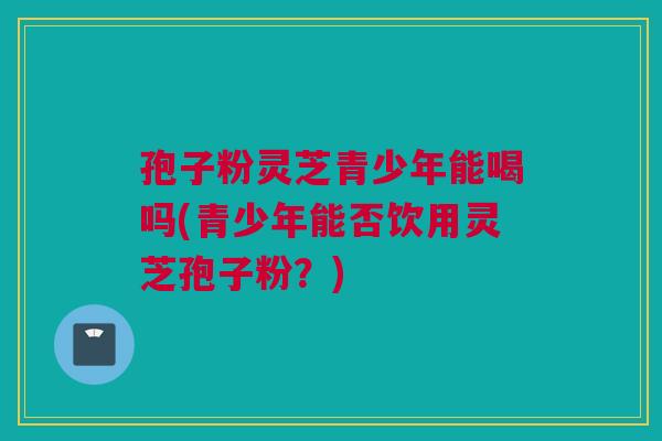 孢子粉灵芝青少年能喝吗(青少年能否饮用灵芝孢子粉？)