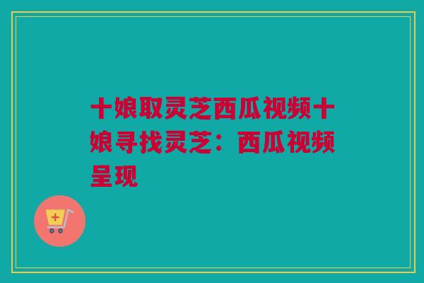 十娘取灵芝西瓜视频十娘寻找灵芝:西瓜视频呈现 十娘取灵芝西瓜视频十娘寻找灵芝:西瓜视频呈现