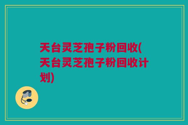 天台灵芝孢子粉回收(天台灵芝孢子粉回收计划)
