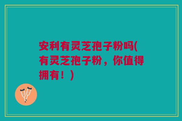 安利有灵芝孢子粉吗(有灵芝孢子粉，你值得拥有！)