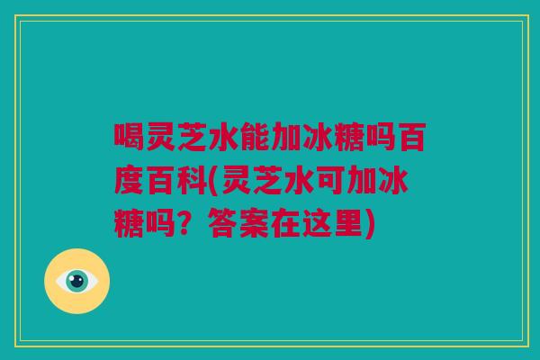 喝灵芝水能加冰糖吗百度百科(灵芝水可加冰糖吗？答案在这里)