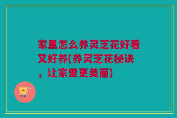 家里怎么养灵芝花好看又好养(养灵芝花秘诀，让家里更美丽)