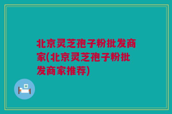 北京灵芝孢子粉批发商家(北京灵芝孢子粉批发商家推荐)