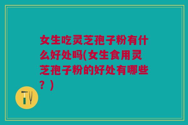 女生吃灵芝孢子粉有什么好处吗(女生食用灵芝孢子粉的好处有哪些？)
