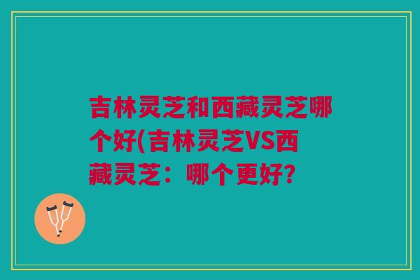 吉林灵芝和西藏灵芝哪个好(吉林灵芝VS西藏灵芝：哪个更好？