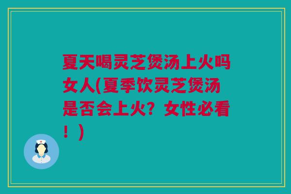 夏天喝灵芝煲汤上火吗女人(夏季饮灵芝煲汤是否会上火？女性必看！)