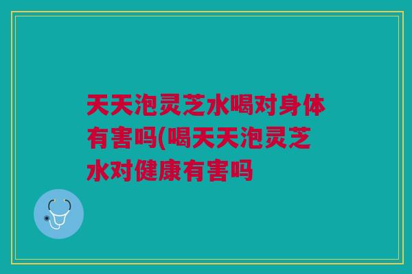 天天泡灵芝水喝对身体有害吗(喝天天泡灵芝水对健康有害吗