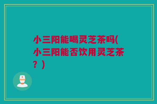 小三阳能喝灵芝茶吗(小三阳能否饮用灵芝茶？)