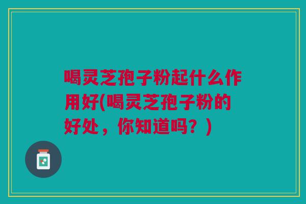 喝灵芝孢子粉起什么作用好(喝灵芝孢子粉的好处，你知道吗？)