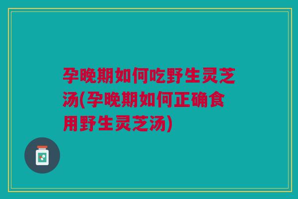 孕晚期如何吃野生灵芝汤(孕晚期如何正确食用野生灵芝汤)