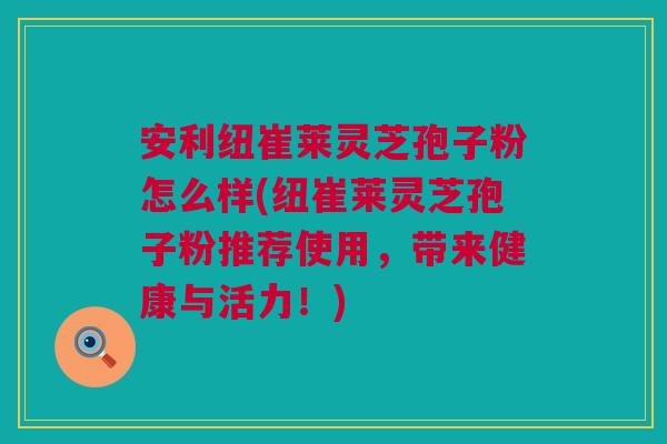 安利纽崔莱灵芝孢子粉怎么样(纽崔莱灵芝孢子粉推荐使用，带来健康与活力！)