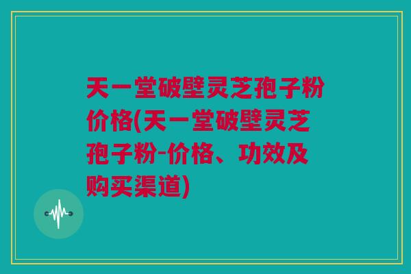 天一堂破壁灵芝孢子粉价格(天一堂破壁灵芝孢子粉-价格、功效及购买渠道)