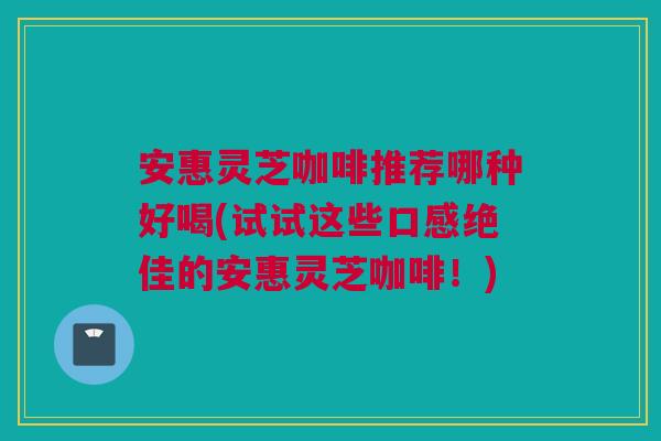 安惠灵芝咖啡推荐哪种好喝(试试这些口感绝佳的安惠灵芝咖啡！)