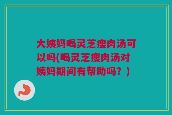 大姨妈喝灵芝瘦肉汤可以吗(喝灵芝瘦肉汤对姨妈期间有帮助吗?) 大姨妈喝灵芝瘦肉汤可以吗(喝灵芝瘦肉汤对姨妈期间有帮助吗?)
