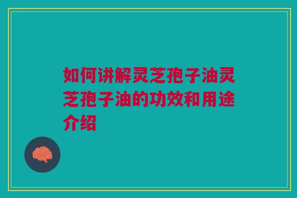如何讲解灵芝孢子油灵芝孢子油的功效和用途介绍