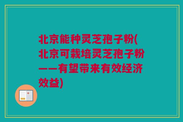 北京能种灵芝孢子粉(北京可栽培灵芝孢子粉——有望带来有效经济效益)