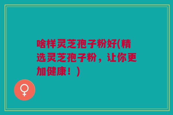 啥样灵芝孢子粉好(精选灵芝孢子粉，让你更加健康！)