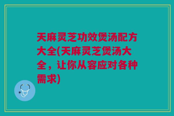 天麻灵芝功效煲汤配方大全(天麻灵芝煲汤大全，让你从容应对各种需求)