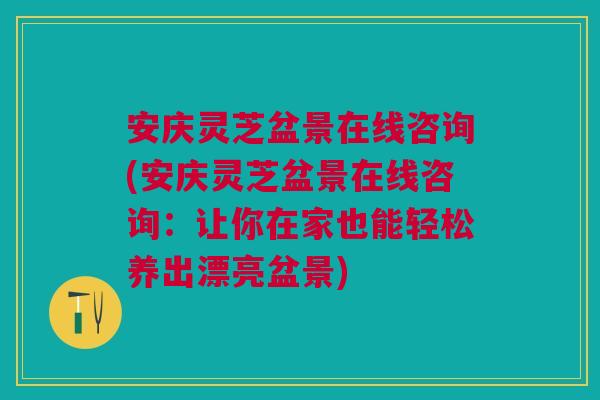 安庆灵芝盆景在线咨询(安庆灵芝盆景在线咨询：让你在家也能轻松养出漂亮盆景)