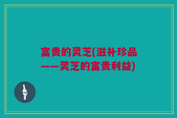 富贵的灵芝(滋补珍品——灵芝的富贵利益) 富贵的灵芝(滋补珍品——灵芝的富贵利益)