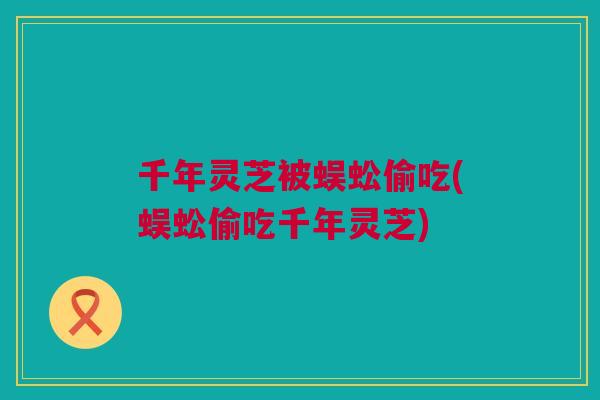 千年灵芝被蜈蚣偷吃(蜈蚣偷吃千年灵芝) 千年灵芝被蜈蚣偷吃(蜈蚣偷吃千年灵芝)