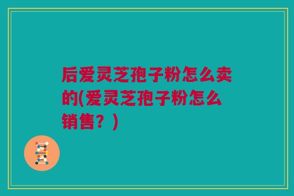 后爱灵芝孢子粉怎么卖的(爱灵芝孢子粉怎么销售?) 后爱灵芝孢子粉怎么卖的(爱灵芝孢子粉怎么销售?)
