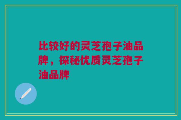 比较好的灵芝孢子油品牌，探秘优质灵芝孢子油品牌
