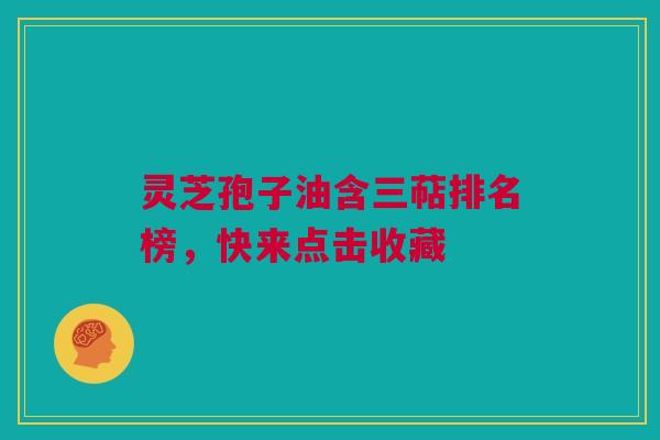 灵芝孢子油含三萜排名榜，快来点击收藏